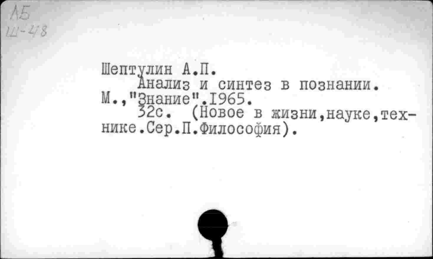 ﻿АБ
Ш-Ц8
Шептулин А.П.
Анализ и синтез в познании.
М. /’Знание”.1965.
32с. (Новое в жизни,науке,тех нике.Сер.П.Философия).